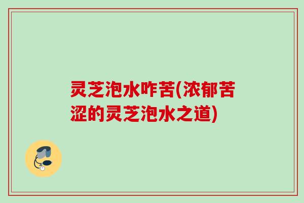 灵芝泡水咋苦(浓郁苦涩的灵芝泡水之道) 灵芝泡水咋苦(浓郁苦涩的灵芝泡水之道)