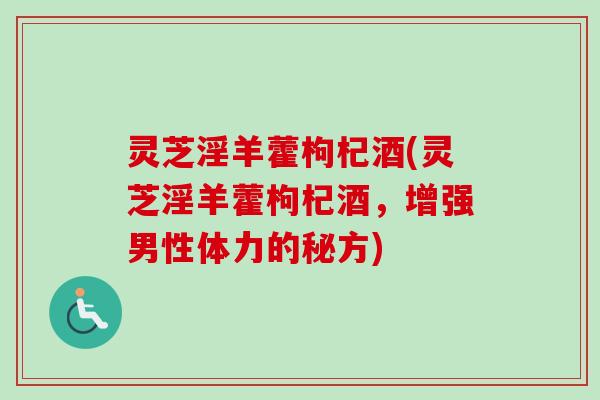 灵芝淫羊藿枸杞酒(灵芝淫羊藿枸杞酒，增强男性体力的秘方)