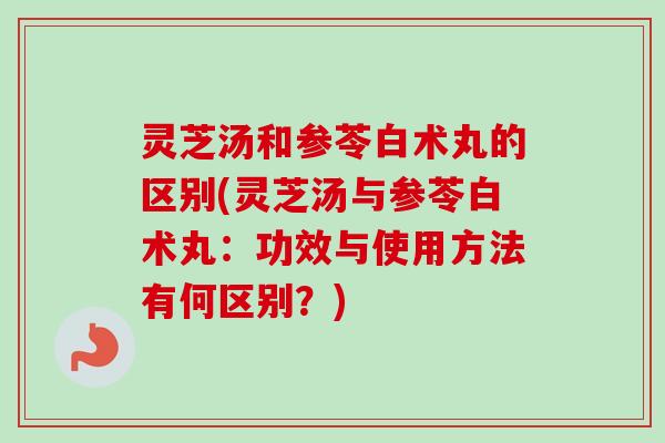 灵芝汤和参苓白术丸的区别(灵芝汤与参苓白术丸:功效与使用方法有何区别?) 灵芝汤和参苓白术丸的区别(灵芝汤与参苓白术丸:功效与使用方法有何区别?)