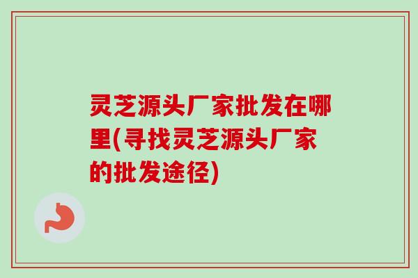 灵芝源头厂家批发在哪里(寻找灵芝源头厂家的批发途径) 灵芝源头厂家批发在哪里(寻找灵芝源头厂家的批发途径)