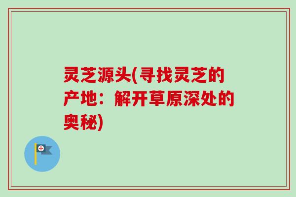 灵芝源头(寻找灵芝的产地:解开草原深处的奥秘) 灵芝源头(寻找灵芝的产地:解开草原深处的奥秘)