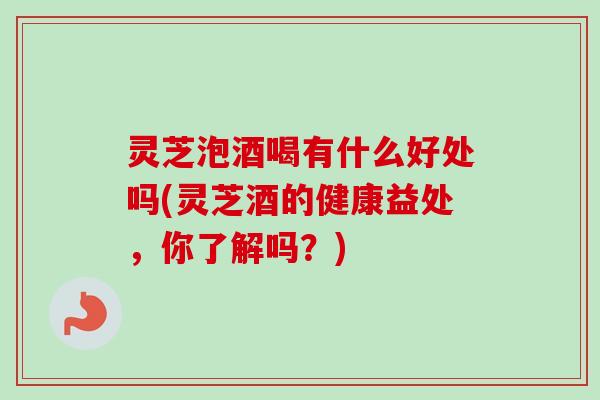 灵芝泡酒喝有什么好处吗(灵芝酒的健康益处,你了解吗?) 灵芝泡酒喝有什么好处吗(灵芝酒的健康益处,你了解吗?)