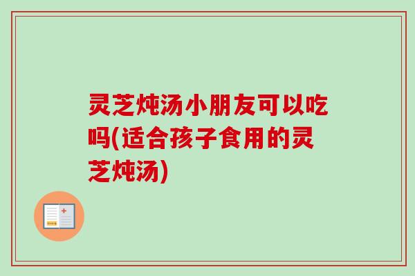 灵芝炖汤小朋友可以吃吗(适合孩子食用的灵芝炖汤) 灵芝炖汤小朋友可以吃吗(适合孩子食用的灵芝炖汤)
