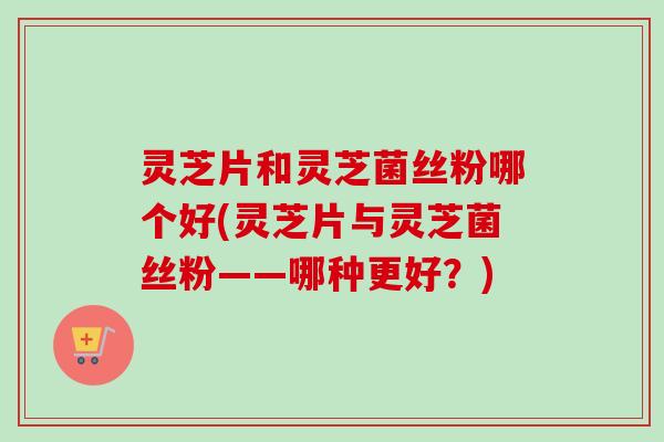 灵芝片和灵芝菌丝粉哪个好(灵芝片与灵芝菌丝粉——哪种更好?) 灵芝片和灵芝菌丝粉哪个好(灵芝片与灵芝菌丝粉——哪种更好?)