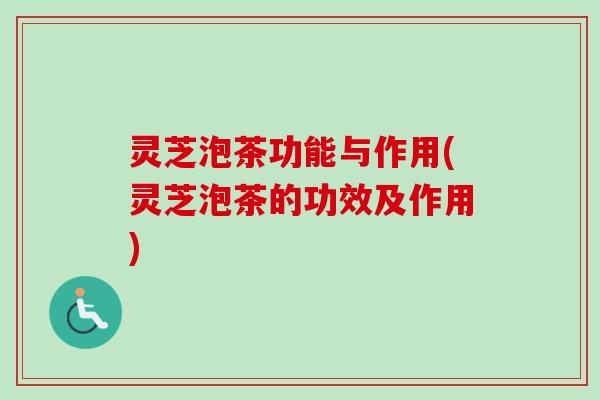 灵芝泡茶功能与作用(灵芝泡茶的功效及作用)