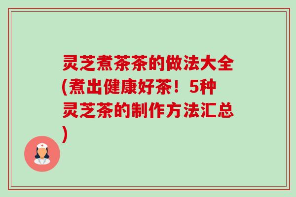 灵芝煮茶茶的做法大全(煮出健康好茶!5种灵芝茶的制作方法汇总) 灵芝煮茶茶的做法大全(煮出健康好茶!5种灵芝茶的制作方法汇总)