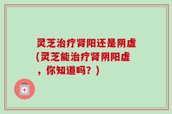 灵芝阳还是阴虚(灵芝能阴阳虚，你知道吗？)
