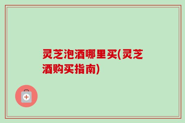 灵芝泡酒哪里买(灵芝酒购买指南) 灵芝泡酒哪里买(灵芝酒购买指南)
