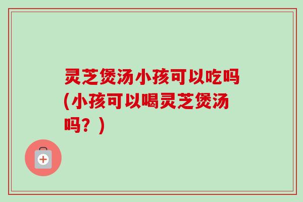 灵芝煲汤小孩可以吃吗(小孩可以喝灵芝煲汤吗?) 灵芝煲汤小孩可以吃吗(小孩可以喝灵芝煲汤吗?)