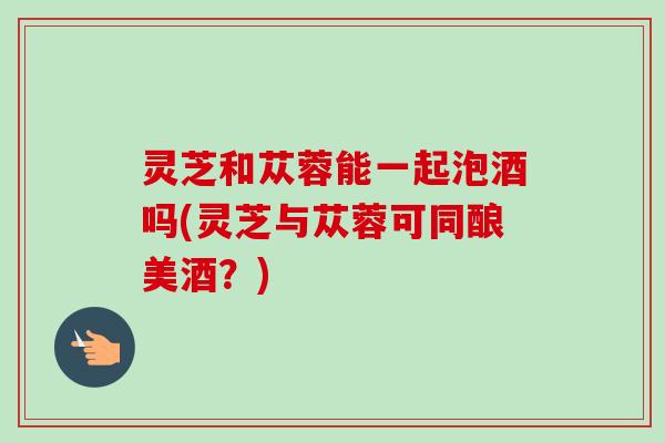 灵芝和苁蓉能一起泡酒吗(灵芝与苁蓉可同酿美酒?) 灵芝和苁蓉能一起泡酒吗(灵芝与苁蓉可同酿美酒?)