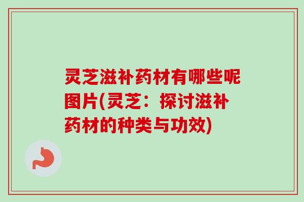 灵芝滋补药材有哪些呢图片(灵芝:探讨滋补药材的种类与功效) 灵芝滋补药材有哪些呢图片(灵芝:探讨滋补药材的种类与功效)