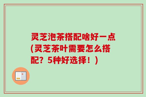 灵芝泡茶搭配啥好一点(灵芝茶叶需要怎么搭配?5种好选择!) 灵芝泡茶搭配啥好一点(灵芝茶叶需要怎么搭配?5种好选择!)