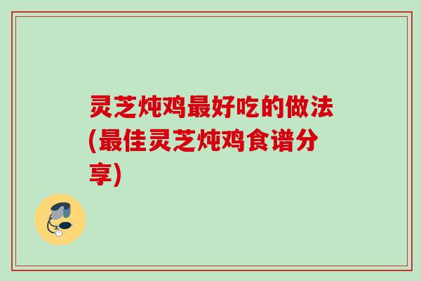 灵芝炖鸡好吃的做法(佳灵芝炖鸡食谱分享)