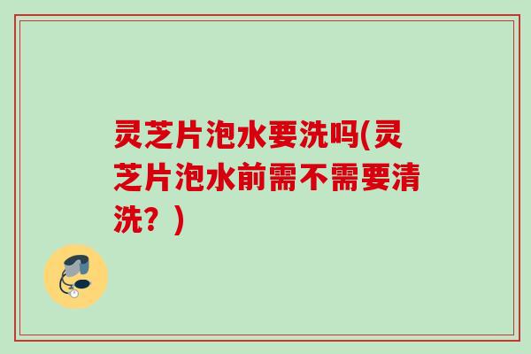 灵芝片泡水要洗吗(灵芝片泡水前需不需要清洗?) 灵芝片泡水要洗吗(灵芝片泡水前需不需要清洗?)