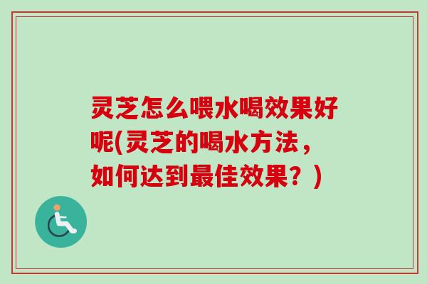 灵芝怎么喂水喝效果好呢(灵芝的喝水方法,如何达到佳效果?) 灵芝怎么喂水喝效果好呢(灵芝的喝水方法,如何达到佳效果?)