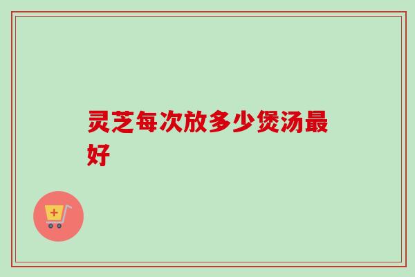 灵芝每次放多少煲汤好 灵芝每次放多少煲汤好
