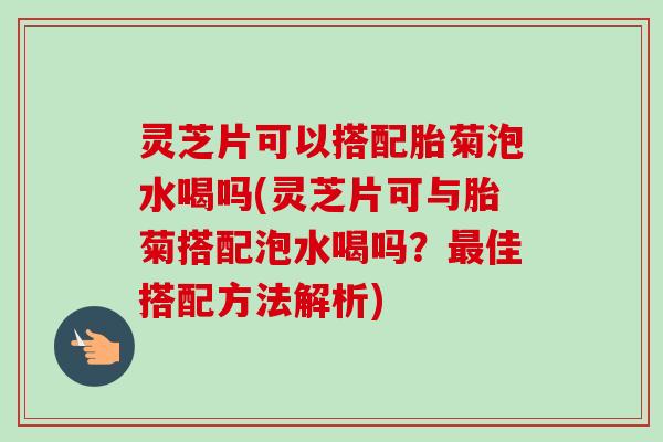 灵芝片可以搭配胎菊泡水喝吗(灵芝片可与胎菊搭配泡水喝吗?佳搭配方法解析) 灵芝片可以搭配胎菊泡水喝吗(灵芝片可与胎菊搭配泡水喝吗?佳搭配方法解析)