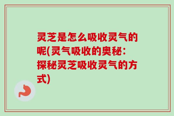 灵芝是怎么吸收灵气的呢(灵气吸收的奥秘:探秘灵芝吸收灵气的方式) 灵芝是怎么吸收灵气的呢(灵气吸收的奥秘:探秘灵芝吸收灵气的方式)