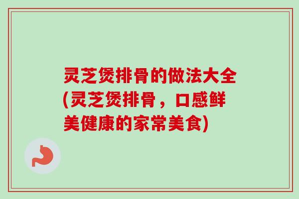 灵芝煲排骨的做法大全(灵芝煲排骨，口感鲜美健康的家常美食)