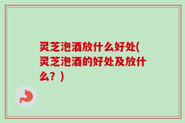 灵芝泡酒放什么好处(灵芝泡酒的好处及放什么?) 灵芝泡酒放什么好处(灵芝泡酒的好处及放什么?)