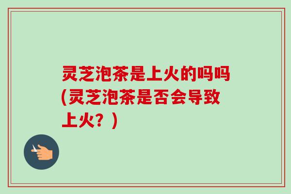 灵芝泡茶是上火的吗吗(灵芝泡茶是否会导致上火？)