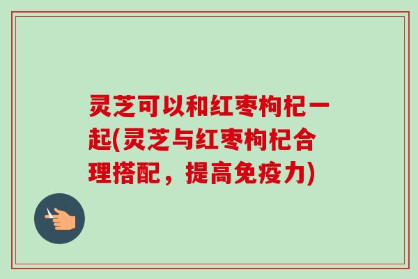 灵芝可以和红枣枸杞一起(灵芝与红枣枸杞合理搭配，提高免疫力)