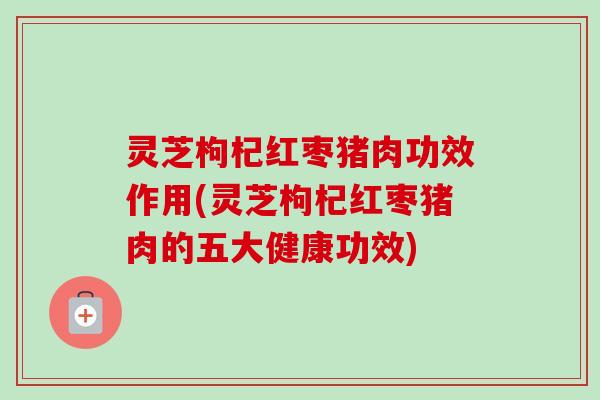 灵芝枸杞红枣猪肉功效作用(灵芝枸杞红枣猪肉的五大健康功效) 灵芝枸杞红枣猪肉功效作用(灵芝枸杞红枣猪肉的五大健康功效)