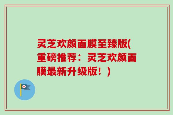 灵芝欢颜面膜至臻版(重磅推荐:灵芝欢颜面膜新升级版!) 灵芝欢颜面膜至臻版(重磅推荐:灵芝欢颜面膜新升级版!)