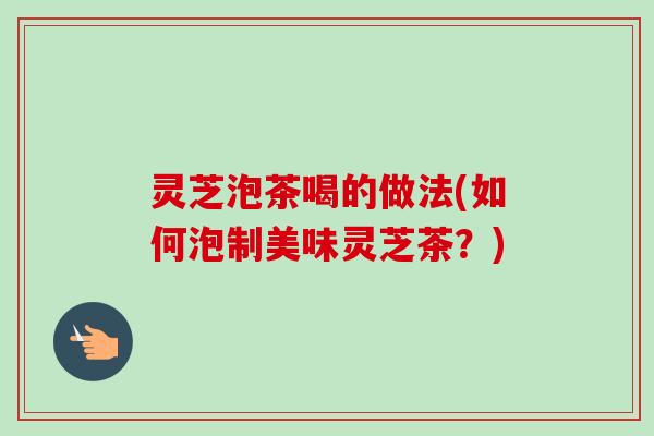 灵芝泡茶喝的做法(如何泡制美味灵芝茶?) 灵芝泡茶喝的做法(如何泡制美味灵芝茶?)