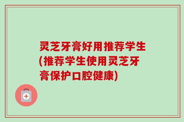 灵芝牙膏好用推荐学生(推荐学生使用灵芝牙膏保护口腔健康)
