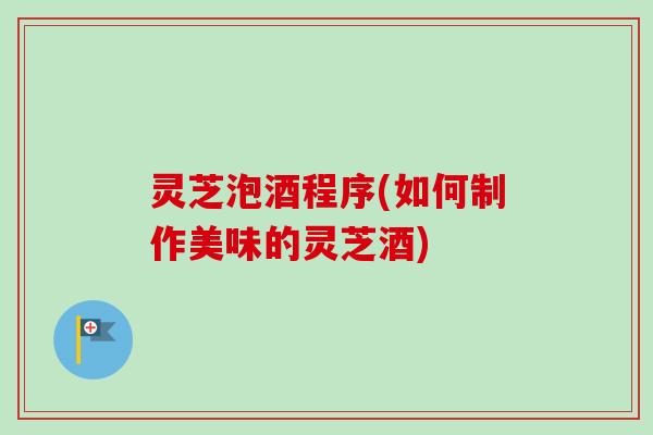 灵芝泡酒程序(如何制作美味的灵芝酒)