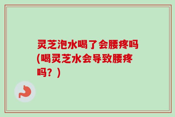 灵芝泡水喝了会腰疼吗(喝灵芝水会导致腰疼吗?) 灵芝泡水喝了会腰疼吗(喝灵芝水会导致腰疼吗?)