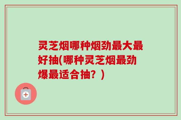 灵芝烟哪种烟劲大好抽(哪种灵芝烟劲爆适合抽?) 灵芝烟哪种烟劲大好抽(哪种灵芝烟劲爆适合抽?)