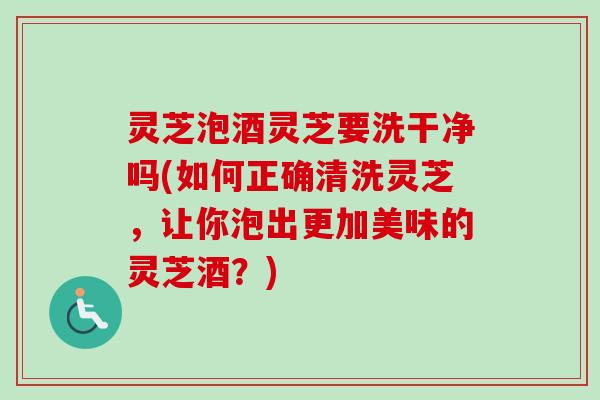 灵芝泡酒灵芝要洗干净吗(如何正确清洗灵芝,让你泡出更加美味的灵芝酒?) 灵芝泡酒灵芝要洗干净吗(如何正确清洗灵芝,让你泡出更加美味的灵芝酒?)
