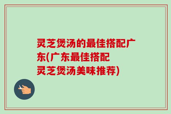 灵芝煲汤的佳搭配广东(广东佳搭配  灵芝煲汤美味推荐)