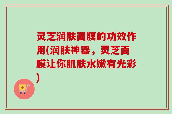 灵芝润肤面膜的功效作用(润肤神器,灵芝面膜让你水嫩有光彩) 灵芝润肤面膜的功效作用(润肤神器,灵芝面膜让你水嫩有光彩)
