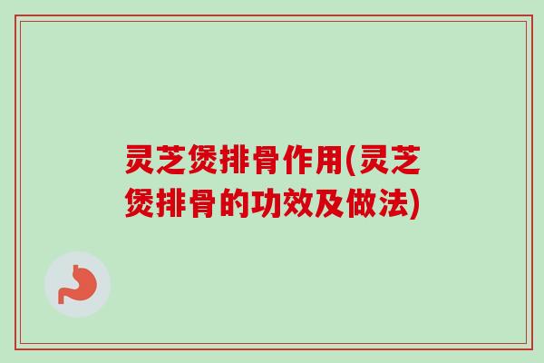 灵芝煲排骨作用(灵芝煲排骨的功效及做法)