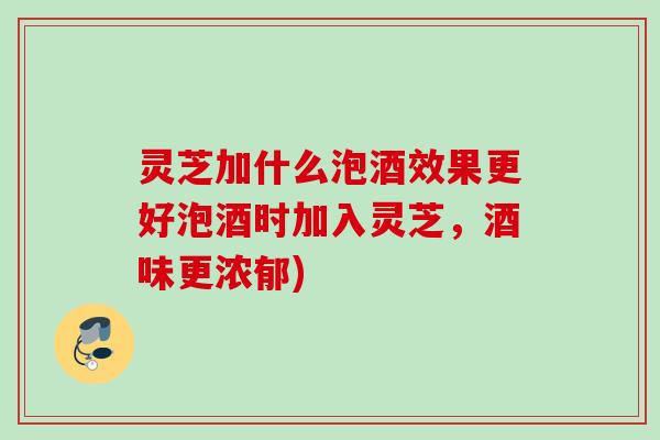 灵芝加什么泡酒效果更好泡酒时加入灵芝，酒味更浓郁)