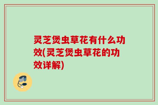 灵芝煲虫草花有什么功效(灵芝煲虫草花的功效详解) 灵芝煲虫草花有什么功效(灵芝煲虫草花的功效详解)