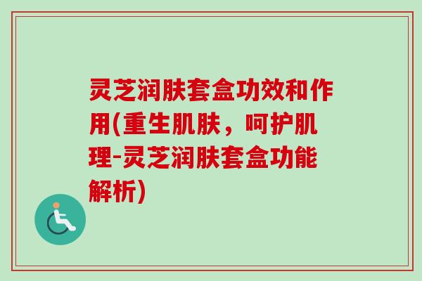 灵芝润肤套盒功效和作用(重生,呵护肌理-灵芝润肤套盒功能解析) 灵芝润肤套盒功效和作用(重生,呵护肌理-灵芝润肤套盒功能解析)