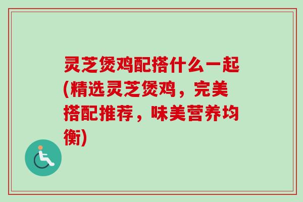 灵芝煲鸡配搭什么一起(精选灵芝煲鸡,完美搭配推荐,味美营养均衡) 灵芝煲鸡配搭什么一起(精选灵芝煲鸡,完美搭配推荐,味美营养均衡)