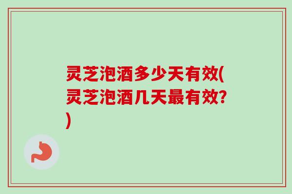 灵芝泡酒多少天有效(灵芝泡酒几天有效?) 灵芝泡酒多少天有效(灵芝泡酒几天有效?)