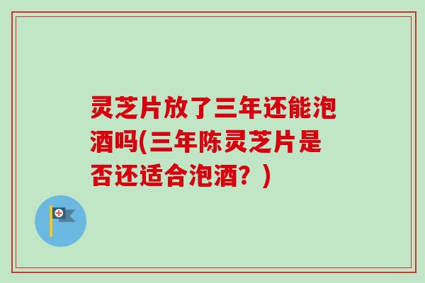 灵芝片放了三年还能泡酒吗(三年陈灵芝片是否还适合泡酒?) 灵芝片放了三年还能泡酒吗(三年陈灵芝片是否还适合泡酒?)