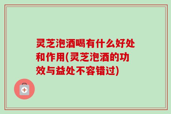 灵芝泡酒喝有什么好处和作用(灵芝泡酒的功效与益处不容错过) 灵芝泡酒喝有什么好处和作用(灵芝泡酒的功效与益处不容错过)