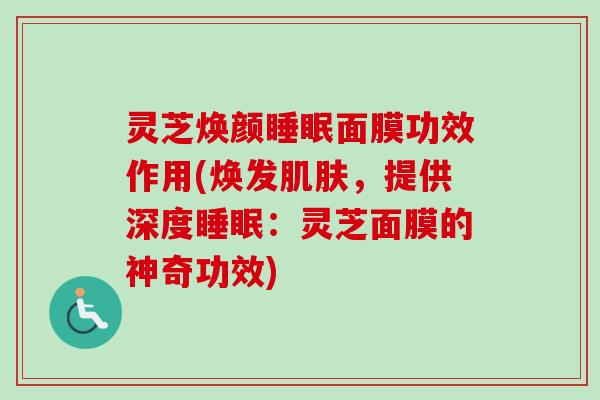 灵芝焕颜面膜功效作用(焕发,提供深度:灵芝面膜的神奇功效) 灵芝焕颜面膜功效作用(焕发,提供深度:灵芝面膜的神奇功效)