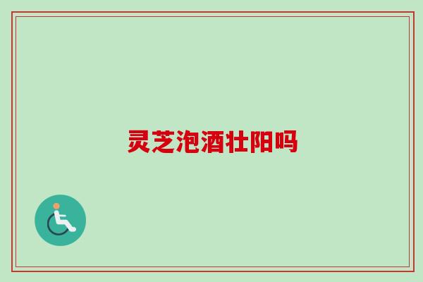 灵芝泡酒壮阳吗 灵芝泡酒壮阳吗