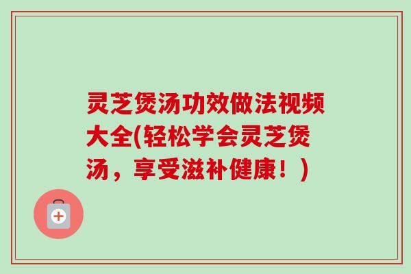灵芝煲汤功效做法视频大全(轻松学会灵芝煲汤，享受滋补健康！)