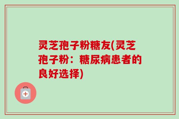 灵芝孢子粉糖友(灵芝孢子粉:患者的良好选择) 灵芝孢子粉糖友(灵芝孢子粉:患者的良好选择)