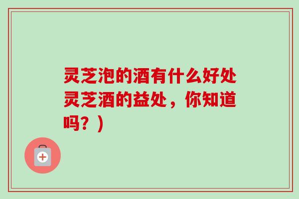 灵芝泡的酒有什么好处灵芝酒的益处，你知道吗？)