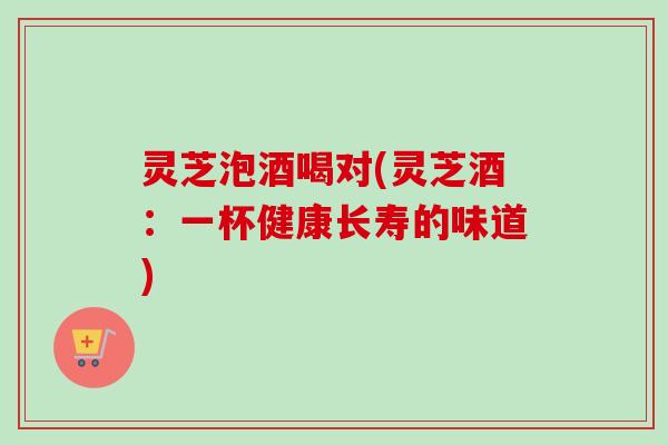 灵芝泡酒喝对(灵芝酒:一杯健康长寿的味道) 灵芝泡酒喝对(灵芝酒:一杯健康长寿的味道)